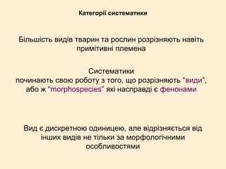 Категорії систематики
Більшість видів тварин та рослин розрізняють навіть
примітивні племена
Систематики
починають свою роботу з того, що розрізняють “види”,
або ж “morphospecies” які насправді є фенонами
Вид є дискретною одиницею, але відрізняється від
інших видів не тільки за морфологічними
особливостями
 