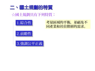 ☆國土規劃具有下列特質：
1.綜合性1.綜合性
2.前瞻性2.前瞻性
3.強調公平正義3.強調公平正義
考量區域的平衡，並顧及不
同產業和社位階層的需求。
 