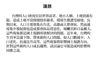 議題
台灣的人口密度位居世界前茅，地小人稠、土地資源有
限，造成土地不當開發情形嚴重，環境生態遭受破壞。長
期以來，人口主要聚集在台北、高雄兩大都會區，然而過
度集中發展卻也造成都會區品質惡化，城 差距日益擴大。鄉
這些現象都是國土規劃所欲解決的問題。近年來，台灣的
生育率急遽下降，帶來新的人口問題，如人口數減少、人
口老化、扶養比升高等，這些現象將影響國土規劃方向。
針對這些新的人口成長趨勢，請討論它可能造成的影響與
因應之道。
 