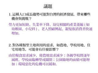 1. 這種人口成長趨勢可能對台灣的經濟發展，帶來 些哪
機會與挑戰？
勞力更加短缺、失業率下降、幼兒相關的產業萎縮 ( 如
幼稚園、小兒科 ) 、老人照顧興起、銀髮族消費者快速
增加。
2. 對各種類型土地利用的需求，如農地、學校用地、住
宅用地等，可能會有什麼影響？
由於糧食需求減少，使農地需求減少；各級學校將逐年
減班、學校面臨轉型或關閉；公園綠地的面積可能增
加；環境惡化的危機可以緩和。
議題
 