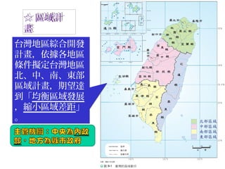 ☆ 區域計
畫
☆ 區域計
畫
台灣地區綜合開發
計畫，依據各地區
條件擬定台灣地區
北、中、南、東部
區域計畫，期望達
到「均衡區域發展
，縮小區域差距」
。
台灣地區綜合開發
計畫，依據各地區
條件擬定台灣地區
北、中、南、東部
區域計畫，期望達
到「均衡區域發展
，縮小區域差距」
。
 