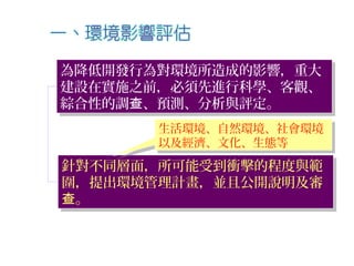 為降低開發行為對環境所造成的影響，重大
建設在實施之前，必須先進行科學、客觀、
綜合性的調 、預測、分析與評定。查
為降低開發行為對環境所造成的影響，重大
建設在實施之前，必須先進行科學、客觀、
綜合性的調 、預測、分析與評定。查
針對不同層面，所可能受到衝擊的程度與範
圍，提出環境管理計畫，並且公開說明及審
。查
針對不同層面，所可能受到衝擊的程度與範
圍，提出環境管理計畫，並且公開說明及審
。查
生活環境、自然環境、社會環境
以及經濟、文化、生態等
生活環境、自然環境、社會環境
以及經濟、文化、生態等
 