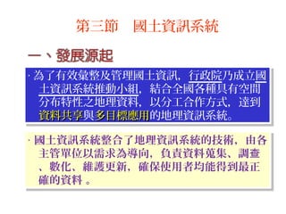 ‧ 國土資訊系統整合了地理資訊系統的技術，由各
主管單位以需求為導向，負責資料蒐集、調查
、數化、維護更新，確保使用者均能得到最正
確的資料 。
‧ 國土資訊系統整合了地理資訊系統的技術，由各
主管單位以需求為導向，負責資料蒐集、調查
、數化、維護更新，確保使用者均能得到最正
確的資料 。
‧ 為了有效彙整及管理國土資訊，行政院乃成立國
土資訊系統推動小組，結合全國各種具有空間
分布特性之地理資料，以分工合作方式，達到
資料共享資料共享與多目標應用多目標應用的地理資訊系統。
‧ 為了有效彙整及管理國土資訊，行政院乃成立國
土資訊系統推動小組，結合全國各種具有空間
分布特性之地理資料，以分工合作方式，達到
資料共享資料共享與多目標應用多目標應用的地理資訊系統。
第三節 國土資訊系統
 
