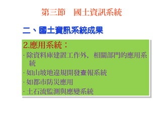 2.應用系統：
‧ 除資料庫建置工作外，相關部門的應用系
統
‧ 如山坡地違規開發 報系統查
‧ 如都市防災應用
‧ 土石流監測與應變系統
2.應用系統：
‧ 除資料庫建置工作外，相關部門的應用系
統
‧ 如山坡地違規開發 報系統查
‧ 如都市防災應用
‧ 土石流監測與應變系統
第三節 國土資訊系統
 