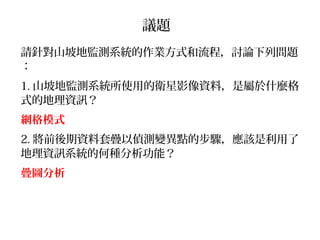 議題
請針對山坡地監測系統的作業方式和流程，討論下列問題
：
1. 山坡地監測系統所使用的衛星影像資料，是屬於什麼格
式的地理資訊？
網格模式
2. 將前後期資料套疊以偵測變異點的步驟，應該是利用了
地理資訊系統的何種分析功能？
疊圖分析
 