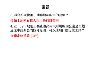 3. 這套系統使用了地籍資料的目的為何？
得知土地所有權人和土地利用類別
4. 在一片山坡地上要 證高爾夫球場的開發案是否超查
過原申請開發的核可範圍，可以使用什麼定位工具？
全球定位系統 (GPS)
議題
 