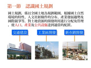 國土規劃，係以全國土地為規劃範圍，根據國土自然
環境的特性、人文社經條件的分布、產業發展趨勢及
國際競爭等，對土地資源的開發利用進行分配及管理
，使人口、產業及公共設施達到適當的配置。
工業區開發工業區開發 新市鎮開發新市鎮開發交通建設交通建設
第一節 認識國土規劃
 