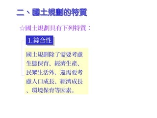 ☆國土規劃具有下列特質：
1.綜合性1.綜合性
2.前瞻性2.前瞻性
3.強調公平正義3.強調公平正義
國土規劃除了需要考慮
生態保育、經濟生產、
民 生活外，還需要考眾
慮人口成長、經濟成長
、環境保育等因素。
 