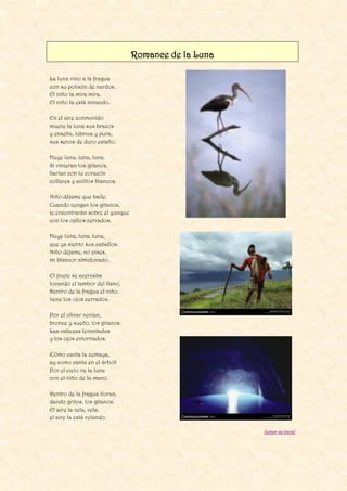 Romance de la Luna
La luna vino a la fragua
con su polisón de nardos.
El niño la mira mira.
El niño la está mirando.
En el aire conmovido
mueve la luna sus brazos
y enseña, lúbrica y pura,
sus senos de duro estaño.
Huye luna, luna, luna.
Si vinieran los gitanos,
harían con tu corazón
collares y anillos blancos.
Niño déjame que baile.
Cuando vengan los gitanos,
te encontrarán sobre el yunque
con los ojillos cerrados.
Huye luna, luna, luna,
que ya siento sus caballos.
Niño déjame, no pises,
mi blancor almidonado.
El jinete se acercaba
tocando el tambor del llano.
Dentro de la fragua el niño,
tiene los ojos cerrados.
Por el olivar venían,
bronce y sueño, los gitanos.
Las cabezas levantadas
y los ojos entornados.
¡Cómo canta la zumaya,
ay como canta en el árbol!
Por el cielo va la luna
con el niño de la mano.
Dentro de la fragua lloran,
dando gritos, los gitanos.
El aire la vela, vela.
el aire la está velando.
[volver ao inicio]
 