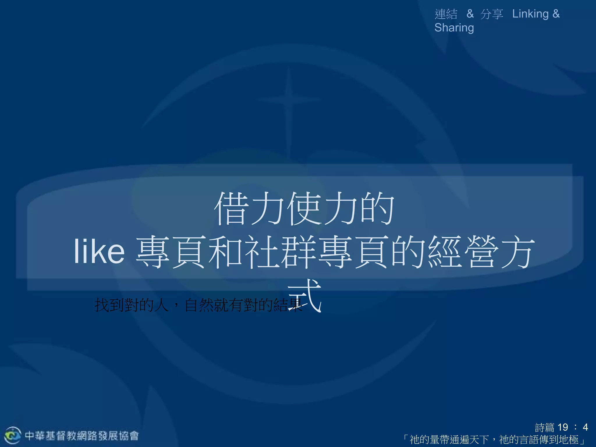 連結 & 分享 Linking &
               Sharing




          借力使力的
like 專頁和社群專頁的經營方
               式
  找到對的人，自然就有對的結果




                         詩篇 19 ： 4
           「祂的量帶通遍天下，祂的言語傳到地極」
 