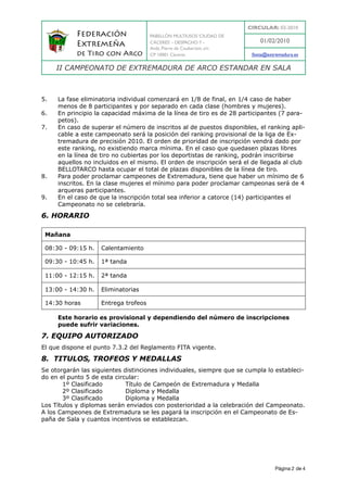 CIRCULAR: 03-2010
            Federación                PABELLÓN MULTIUSOS ‘CIUDAD DE
                                      CÁCERES’ - DESPACHO 7 -               01/02/2010
            Extremeña                 Avda. Pierre de Coubertain, s/n
            de Tiro con Arco          CP 10001 Cáceres                   fexta@extremadura.es

     II CAMPEONATO DE EXTREMADURA DE ARCO ESTANDAR EN SALA



5.   La fase eliminatoria individual comenzará en 1/8 de final, en 1/4 caso de haber
     menos de 8 participantes y por separado en cada clase (hombres y mujeres).
6.   En principio la capacidad máxima de la línea de tiro es de 28 participantes (7 para-
     petos).
7.   En caso de superar el número de inscritos al de puestos disponibles, el ranking apli-
     cable a este campeonato será la posición del ranking provisional de la liga de Ex-
     tremadura de precisión 2010. El orden de prioridad de inscripción vendrá dado por
     este ranking, no existiendo marca mínima. En el caso que quedasen plazas libres
     en la línea de tiro no cubiertas por los deportistas de ranking, podrán inscribirse
     aquellos no incluidos en el mismo. El orden de inscripción será el de llegada al club
     BELLOTARCO hasta ocupar el total de plazas disponibles de la línea de tiro.
8.   Para poder proclamar campeones de Extremadura, tiene que haber un mínimo de 6
     inscritos. En la clase mujeres el mínimo para poder proclamar campeonas será de 4
     arqueras participantes.
9.   En el caso de que la inscripción total sea inferior a catorce (14) participantes el
     Campeonato no se celebraría.

6. HORARIO

 Mañana

 08:30 - 09:15 h.   Calentamiento

 09:30 - 10:45 h.   1ª tanda

 11:00 - 12:15 h.   2ª tanda

 13:00 - 14:30 h.   Eliminatorias

 14:30 horas        Entrega trofeos

     Este horario es provisional y dependiendo del número de inscripciones
     puede sufrir variaciones.

7. EQUIPO AUTORIZADO
El que dispone el punto 7.3.2 del Reglamento FITA vigente.

8. TITULOS, TROFEOS Y MEDALLAS
Se otorgarán las siguientes distinciones individuales, siempre que se cumpla lo estableci-
do en el punto 5 de esta circular:
       1º Clasificado        Título de Campeón de Extremadura y Medalla
       2º Clasificado        Diploma y Medalla
       3º Clasificado        Diploma y Medalla
Los Títulos y diplomas serán enviados con posterioridad a la celebración del Campeonato.
A los Campeones de Extremadura se les pagará la inscripción en el Campeonato de Es-
paña de Sala y cuantos incentivos se establezcan.




                                                                                   Página 2 de 4
 