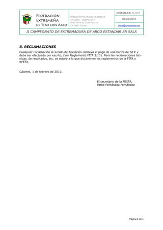 CIRCULAR: 03-2010
           Federación               PABELLÓN MULTIUSOS ‘CIUDAD DE
                                    CÁCERES’ - DESPACHO 7 -                 01/02/2010
           Extremeña                Avda. Pierre de Coubertain, s/n
           de Tiro con Arco         CP 10001 Cáceres                     fexta@extremadura.es

    II CAMPEONATO DE EXTREMADURA DE ARCO ESTANDAR EN SALA



8. RECLAMACIONES
Cualquier reclamación al Jurado de Apelación conlleva el pago de una fianza de 50 € y
debe ser efectuada por escrito, (Ver Reglamento FITA 3.13). Para las reclamaciones téc-
nicas, de resultados, etc. se estará a lo que dictaminen los reglamentos de la FITA y
RFETA.


Cáceres, 1 de febrero de 2010.


                                                           El secretario de la FEXTA,
                                                           Pablo Fernández Fernández




                                                                                   Página 3 de 4
 