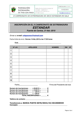 CIRCULAR: 03-2010
                  Federación         PABELLÓN MULTIUSOS ‘CIUDAD DE
                                     CÁCERES’ - DESPACHO 7 -                  01/02/2010
                  Extremeña          Avda. Pierre de Coubertain, s/n
                  de Tiro con Arco   CP 10001 Cáceres                      fexta@extremadura.es

        II CAMPEONATO DE EXTREMADURA DE ARCO ESTANDAR EN SALA




         INSCRIPCIÓN EN EL II CAMPEONATO DE EXTREMADURA
                                ESTÁNDAR
                          Fuente de Cantos, 21-feb.-2010

Enviar a: e-mail: rafaparama@hotmail.com

Fecha límite de envío: Viernes 14-feb.-2010 a las 17:00 horas

!         Club___________________________________________________


        Nº LIC.             APELLIDOS                             NOMBRE            EM      EF

    1

    2

    3

    4

    5

    6

    7

    8

    9

10


          Fecha____________________ ! !              !       Firma del Presidente del club

Numero de inscripciones: ____ x 20,00 € = _______ €
Numero de inscripciones: ____ x 10,00 € = _______ €
Numero de inscripciones: ____ x 5,00 € = _______ €
Numero de inscripciones: ____ x 0,00 € !
               TOTAL INSCRIPCIONES = _______ €
                                            0,00


Teléfono de contacto: _____________________________

Transferencia a: BANCA PUEYO 0078/0044/33/4010008559
Concepto: __________________________________________________________
          (indicando en el concepto el nombre del club y el nº de inscritos)




                                                                                     Página 4 de 4
 