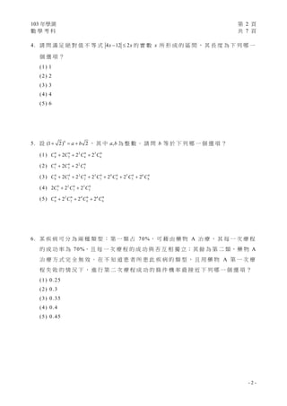 103 年學測
數學考科

第 2 頁
共 7 頁

4 . 請 問 滿 足 絕 對 值 不 等 式 4 x  12  2 x 的 實 數 x 所 形 成 的 區 間 ， 其 長 度 為 下 列 哪 一
個選項？

(1) 1
(2) 2
(3) 3
(4) 4
(5) 6

5 . 設 (1  2)6  a  b 2 ， 其 中 a, b 為 整 數 。 請 問 b 等 於 下 列 哪 一 個 選 項 ？
6
( 1 ) C06  2C26  2 2 C4  23 C66

( 2 ) C16  2C36  2 2 C56
6
6
( 3 ) C06  2C16  2 2 C2  23 C36  2 4 C4  25 C56  26 C66

( 4 ) 2C16  2 2 C36  23 C56
6
6
( 5 ) C06  2 2 C2  2 4 C4  26 C66

6. 某 疾 病 可 分 為 兩 種 類 型 ： 第 一 類 占 70%， 可 藉 由 藥 物 A 治 療 ， 其 每 一 次 療 程
的 成 功 率 為 7 0 %， 且 每 一 次 療 程 的 成 功 與 否 互 相 獨 立 ； 其 餘 為 第 二 類 ， 藥 物 A
治療方式完全無效。在不知道患者所患此疾病的類型，且用藥物 A 第一次療
程失敗的情況下，進行第二次療程成功的條件機率最接近下列哪一個選項？

(1) 0.25
(2) 0.3
(3) 0.35
(4) 0.4
(5) 0.45

-2-

 