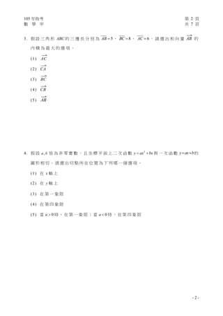 105 年指考 第 2 頁
數 學 甲 共 7 頁
- 2 -
3. 假 設 三 角 形 ABC 的 三 邊 長 分 別 為 5AB  、 8BC  、 6AC  。 請 選 出 和 向 量

AB 的
內 積 為 最 大 的 選 項 。
(1)

AC
(2)

CA
(3)

BC
(4)

CB
(5)

AB
4. 假 設 ,a b 皆 為 非 零 實 數 ， 且 坐 標 平 面 上 二 次 函 數 2
y ax bx  與 一 次 函 數 y ax b  的
圖 形 相 切 。 請 選 出 切 點 所 在 位 置 為 下 列 哪 一 個 選 項 。
(1) 在 x 軸 上
(2) 在 y 軸 上
(3) 在 第 一 象 限
(4) 在 第 四 象 限
(5) 當 0a  時 ， 在 第 一 象 限 ； 當 0a  時 ， 在 第 四 象 限
 