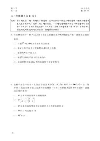 第 3 頁 105 年指考
共 7 頁 數 學 甲
- 3 -
二 、 多 選 題 （ 占 24 分 ）
說明：第 5 題至第 7 題，每題有 5 個選項，其中至少有一個是正確的選項，請將正確選項
畫記在答案卡之「選擇（填）題答案區」。各題之選項獨立判定，所有選項均答對
者，得 8 分；答錯 1 個選項者，得 4.8 分；答錯 2 個選項者，得 1.6 分；答錯多於 2
個選項或所有選項均未作答者，該題以零分計算。
5. 在 坐 標 空 間 中 ， 點 (2,2,1)P 是 平 面 E 上 距 離 原 點 (0,0,0)O 最 近 的 點 。 請 選 出 正 確 的
選 項 。
(1) 向 量

v (1, 1,0)  為 平 面 E 的 法 向 量
(2) 點 P 也 是 平 面 E 上 距 離 點 (4,4,2) 最 近 的 點
(3) 點 (0,0,9) 在 平 面 E 上
(4) 點 (2,2, 8) 到 平 面 E 的 距 離 為 9
(5) 通 過 原 點 和 點 (2,2, 8) 的 直 線 與 平 面 E 會 相 交
6. 坐 標 平 面 上 一 矩 形 ， 其 頂 點 分 別 為 (3, 2)A  、 (3,2)B 、 ( 3,2)C  、 ( 3, 2)D   。設 二 階
方 陣 M 為 在 坐 標 平 面 上 定 義 的 線 性 變 換，可 將 A映 射 到 B 且 將 B 映 射 到 C 。請 選
出 正 確 的 選 項 。
(1) M 定 義 的 線 性 變 換 是 鏡 射 變 換
(2)
3 3 3 3
2 2 2 2
M
   
      
(3) M 定 義 的 線 性 變 換 將 C 映 射 到 D 且 將 D 映 射 到 A
(4) M 的 行 列 式 值 為 1
(5)
3
M M 
 