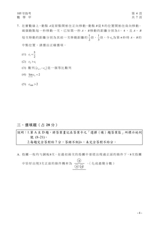 105 年指考 第 4 頁
數 學 甲 共 7 頁
- 4 -
7. 在 實 數 線 上，動 點 A 從 原 點 開 始 往 正 向 移 動，動 點 B 從 8 的 位 置 開 始 往 負 向 移 動。
兩 個 動 點 每 一 秒 移 動 一 次 ， 已 知 第 一 秒 A 、 B 移 動 的 距 離 分 別 為 1、 4 ， 且 A 、 B
每 次 移 動 的 距 離 分 別 為 其 前 一 次 移 動 距 離 的
1
2
倍、
1
3
倍。令 nc 為 第 n 秒 時 A、 B 的
中 點 位 置 。 請 選 出 正 確 選 項 。
(1) 1
5
2
c 
(2) 2 1c c
(3) 數 列 1n nc c  是 一 個 等 比 數 列
(4) lim 2n
n
c


(5) 1000 2c 
三 、 選 填 題 （ 占 28 分 ）
說明：1.第 A 至 D 題，將答案畫記在答案卡之「選擇（填）題答案區」所標示的列
號 (8–21)。
2.每題完全答對給 7 分，答錯不倒扣，未完全答對不給分。
A. 投 擲 一 枚 均 勻 銅 板 8次。在 最 初 兩 次 的 投 擲 中 曾 經 出 現 過 正 面 的 條 件 下，8次 投 擲
中 恰 好 出 現 3次 正 面 的 條 件 機 率 為
○8
○9 ○10
。（ 化 成 最 簡 分 數 ）
 