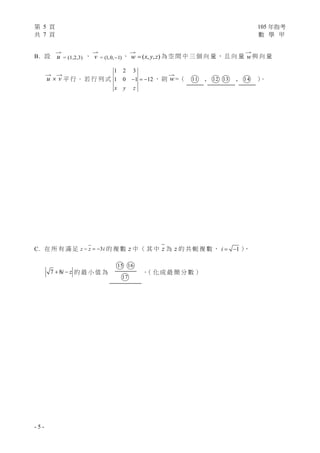 第 5 頁 105 年指考
共 7 頁 數 學 甲
- 5 -
B. 設

u = (1,2,3) 、

v = (1,0, 1) 、

w ( , , )x y z 為 空 間 中 三 個 向 量 ， 且 向 量

w 與 向 量

u 

v 平 行 。 若 行 列 式
1 2 3
1 0 1 12
x y z
   ， 則

w =（ ○11 , ○12 ○13 , ○14 ）。
C. 在 所 有 滿 足 3z z i   的 複 數 z 中 （ 其 中 z 為 z 的 共 軛 複 數 ， 1i   ），
7 8i z  的 最 小 值 為
○15 ○16
○17
。（ 化 成 最 簡 分 數 ）
 