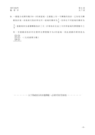 105 年指考 第 6 頁
數 學 甲 共 7 頁
- 6 -
D. 一 圓 盤 分 成 標 有 數 字 0、1的 兩 區 域，且 圓 盤 上 有 一 可 轉 動 的 指 針。已 知 每 次 轉
動 指 針 後，前 後 兩 次 指 針 停 在 同 一 區 域 的 機 率 為 1
4
，而 停 在 不 同 區 域 的 機 率 為
3
4
。遊 戲 規 則 為 連 續 轉 動 指 針 三 次，計 算 指 針 在 這 三 次 所 停 區 域 的 標 號 數 字 之
和 。 若 遊 戲 前 指 針 的 位 置 停 在 標 號 數 字 為 1 的 區 域 ， 則 此 遊 戲 的 期 望 值 為
○18 ○19
○20 ○21
。（ 化 成 最 簡 分 數 ）
─ ─ ─ ─ ─ 以下第貳部分的非選擇題，必須作答於答案卷 ─ ─ ─ ─ ─
 