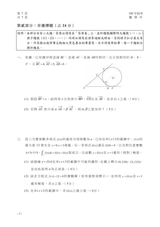 第 7 頁 105 年指考
共 7 頁 數 學 甲
- 7 -
第 貳 部 分 ： 非 選 擇 題 （ 占 24 分 ）
說明：本部分共有二大題，答案必須寫在「答案卷」上，並於題號欄標明大題號（一、二）
與子題號（(1)、(2)、……），同時必須寫出演算過程或理由，否則將予扣分甚至零
分。作答務必使用筆尖較粗之黑色墨水的筆書寫，且不得使用鉛筆。每一子題配分
標於題末。
一 . 如 圖，已 知 圓 O 與 直 線 BC 、直 線 AC、直 線 AB 均 相 切，且 分 別 相 切 於 D、 E 、
F 。 又 4, 5, 6BC AC AB   。
(1) 假 設 BF x ， 試 利 用 x 分 別 表 示 BD， CD以 及 AE ， 並 求 出 x 之 值 。（ 4分 ）
(2) 若 將

AD 表 示 成 

AB + 

AC ， 則 ,  之 值 為 何 ？ （ 5分 ）
二. 設 三 次 實 係 數 多 項 式 ( )f x 的 最 高 次 項 係 數 為 a。已 知 在 0 3x  的 範 圍 中， ( )f x 的
最 大 值 12 發 生 在 0, 2x x  兩 處。另 一 多 項 式 ( )G x 滿 足 (0) 0G  ，以 及 對 任 意 實 數
,s r ( )s r ， ( ) ( ) ( )
r
s
f t dt G r G s  恆 成 立，且 函 數 ( )y G x 在 1x  處 有（ 相 對 ）極 值。
(1) 試 描 繪 ( )y f x 在 0 3x  的 範 圍 中 可 能 的 圖 形，在 圖 上 標 示 (0, (0))f 、(2, (2))f ，
並 由 此 說 明 a 為 正 或 負 。（ 4分 ）
(2) 試 求 方 程 式 ( ) 12 0f x   的 實 數 解 （ 如 有 重 根 須 標 示 ）， 並 利 用 ( )y G x 在 1x 
處 有 極 值 ， 求 a 之 值 。（ 5分 ）
(3) 在 0 2x  的 範 圍 中 ， 求 ( )G x 之 最 小 值 。（ 6分 ）
E
FA B
E
O
D
C
 