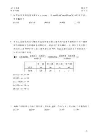 107 年學測 第 2 頁
數 學 考 科 共 7 頁
- 2 -
5. 試 問 共 有 幾 個 角 度  滿 足 0 180    ， 且 cos(3 60 ), cos3 , cos(3 60 )      依 序 成 一
等 差 數 列 ？
(1) 1個 (2) 2 個 (3) 3 個 (4) 4 個 (5) 5 個
6. 某 貨 品 為 避 免 因 成 本 變 動 而 造 成 售 價 波 動 太 過 劇 烈，當 週 售 價 相 對 於 前 一 週 售
價 的 漲 跌 幅 定 為 當 週 成 本 相 對 於 前 一 週 成 本 的 漲 跌 幅 的 一 半。例 如 下 表 中 第 二
週 成 本 上 漲 100%，所 以 第 二 週 售 價 上 漲 50%。依 此 定 價 方 式 以 及 下 表 的 資 訊，
試 選 出 正 確 的 選 項 。
【註：成本漲跌幅


當週成本 前週成本
前週成本
，售價漲跌幅


當週售價 前週售價
前週售價
。】
(1) 120 180x y  
(2) 120 180x y  
(3) 120 180x y  
(4) 120 180x y  
(5) 120 180x y  
7. ABC 內 接 於 圓 心 為 O 之 單 位 圓 。 若

OA＋

OB＋ 3

OC 

0 ， 則 BAC 之 度 數 為 何 ？
(1) 30 (2) 45 (3) 60 (4) 75 (5) 90
第 一 週 第 二 週 第 三 週 第 四 週
成 本 50 100 50 90
售 價 120 180 x y
 