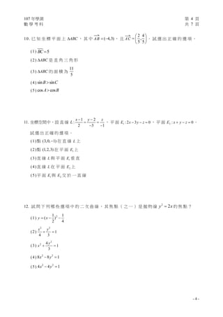 107 年學測 第 4 頁
數 學 考 科 共 7 頁
- 4 -
10. 已 知 坐 標 平 面 上 ABC ， 其 中

AB ( 4,3)  ， 且

AC
2 4
,
5 5
 
  
 
。 試 選 出 正 確 的 選 項 。
(1) 5BC 
(2) ABC 是 直 角 三 角 形
(3) ABC 的 面 積 為
11
5
(4) sin sinB C
(5) cos cosA B
11. 坐標空間中，設 直 線
1 2
:
2 3 1
x y z
L
 
 
 
， 平 面 1 : 2 3 0E x y z   ， 平 面 2 : 0E x y z   。
試 選 出 正 確 的 選 項 。
(1)點 (3,0, 1) 在 直 線 L 上
(2)點 (1,2,3) 在 平 面 1E 上
(3)直 線 L 與 平 面 1E 垂 直
(4)直 線 L 在 平 面 2E 上
(5)平 面 1E 與 2E 交 於 一 直 線
12. 試 問 下 列 哪 些 選 項 中 的 二 次 曲 線 ， 其 焦 點 （ 之 一 ） 是 拋 物 線
2
2y x 的 焦 點 ？
(1) 21 1
( )
2 4
y x  
(2)
2 2
1
4 3
x y
 
(3)
2
2 4
1
3
y
x  
(4) 2 2
8 8 1x y 
(5) 2 2
4 4 1x y 
 