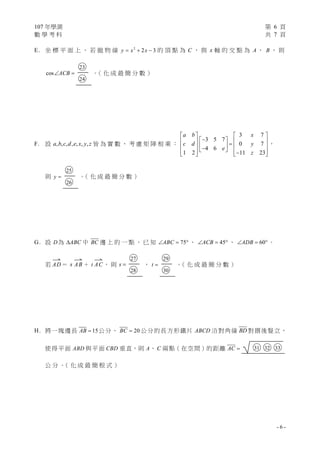 107 年學測 第 6 頁
數 學 考 科 共 7 頁
- 6 -
E. 坐 標 平 面 上 ， 若 拋 物 線 2
2 3y x x   的 頂 點 為 C ， 與 x 軸 的 交 點 為 A 、 B ， 則
cos ACB 
○23
○24
。（ 化 成 最 簡 分 數 ）
F. 設 , , , , , , ,a b c d e x y z 皆 為 實 數 ， 考 慮 矩 陣 相 乘 ：
3 7
3 5 7
0 7
4 6
1 2 11 23
a b x
c d y
e
z
   
               
，
則 y 
○25
○26
。（ 化 成 最 簡 分 數 ）
G. 設 D為 ABC 中 BC 邊 上 的 一 點 ， 已 知 75ABC   、 45ACB   、 60ADB   。
若

AD＝ s

AB ＋ t

AC ， 則 s 
○27
○28
， t 
○29
○30
。（ 化 成 最 簡 分 數 ）
H. 將一塊邊長 15AB  公分、 20BC  公分的長方形鐵片 ABCD 沿對角線 BD 對摺後豎立，
使得平面 ABD 與平面 CBD 垂直，則 A、 C 兩點（在空間）的距離 AC  ○31 ○32 ○33
公 分 。（ 化 成 最 簡 根 式 ）
 