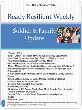 Ready Resilient Weekly 
Soldier & Family Update 
•Theater of War 
•82d/Ft Bragg: Renovation of Womack Emergency Department 
•Self Development/Interests: Peer Support, GI Bill and more 
•Your Health: National Suicide Prevention Month 
•Let’s Get Physical: September Fitness Schedules 
•Money Matters: Holiday Budgeting Class, Life Insurance 101, Space A 
•Relationships/Spouse: Pilot Program to Help Military Spouses Earn College Credit 
•Child/Parent/Youth: Ft Bragg School Board Meeting, Daddy Daughter Dance 
•Single Soldier: Survey for Single Military Parents, Dodgeball 
•Spiritual Side: Worship Services 
•Ft Bragg Activities: NFL Opening Day 
•Community Activities: 
•Out & About: 41st Annual Shelby/Ford Meet, Artwalk, Open Air Market 
•Time to Transition (PCS/ETS): 
•Special Offers: Leisure Travel Services discounted prices 
•Flyers 
•Resource Links 
1 
03 – 10 September 2014 
Disclaimer: The 82nd Airborne does not and cannot endorse any product/organization mentioned in this publication; any product/organization mentioned is for informational purposes only.  