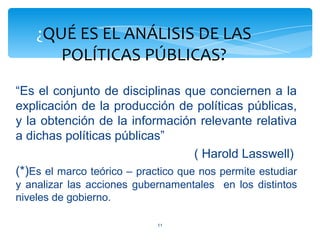 ¿QUÉ ES EL ANÁLISIS DE LAS
       POLÍTICAS PÚBLICAS?
“Es el conjunto de disciplinas que conciernen a la
explicación de la producción de políticas públicas,
y la obtención de la información relevante relativa
a dichas políticas públicas”
                                     ( Harold Lasswell)
(*)Es el marco teórico – practico que nos permite estudiar
y analizar las acciones gubernamentales en los distintos
niveles de gobierno.

                             11
 