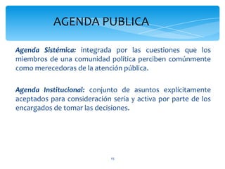 AGENDA PUBLICA

Agenda Sistémica: integrada por las cuestiones que los
miembros de una comunidad política perciben comúnmente
como merecedoras de la atención pública.

Agenda Institucional: conjunto de asuntos explícitamente
aceptados para consideración sería y activa por parte de los
encargados de tomar las decisiones.




                             15
 