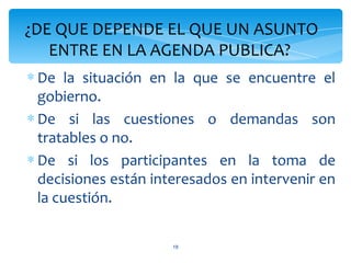 ¿DE QUE DEPENDE EL QUE UN ASUNTO
   ENTRE EN LA AGENDA PUBLICA?
∗ De la situación en la que se encuentre el
  gobierno.
∗ De si las cuestiones o demandas son
  tratables o no.
∗ De si los participantes en la toma de
  decisiones están interesados en intervenir en
  la cuestión.

                      18
 