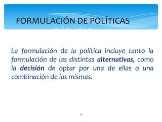 FORMULACIÓN DE POLÍTICAS
        PÚBLICAS

La formulación de la política incluye tanto la
formulación de las distintas alternativas, como
la decisión de optar por una de ellas o una
combinación de las mismas.




                      19
 