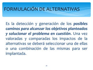 FORMULACIÓN DE ALTERNATIVAS

Es la detección y generación de los posibles
caminos para alcanzar los objetivos planteados
y solucionar el problema en cuestión. Una vez
valoradas y comparadas los impactos de la
alternativas se deberá seleccionar una de ellas
o una combinación de las mismas para ser
implantada.

                       20
 