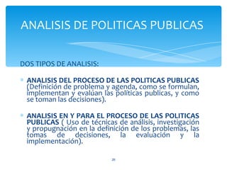 ANALISIS DE POLITICAS PUBLICAS

DOS TIPOS DE ANALISIS:

∗ ANALISIS DEL PROCESO DE LAS POLITICAS PUBLICAS
  (Definición de problema y agenda, como se formulan,
  implementan y evalúan las políticas publicas, y como
  se toman las decisiones).

∗ ANALISIS EN Y PARA EL PROCESO DE LAS POLITICAS
  PUBLICAS ( Uso de técnicas de análisis, investigación
  y propugnación en la definición de los problemas, las
  tomas de decisiones, la evaluación y la
  implementación).

                            26
 