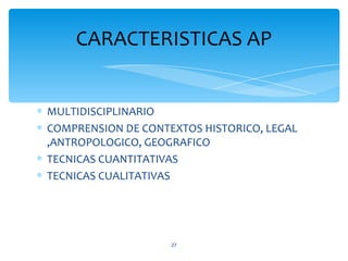 CARACTERISTICAS AP


∗ MULTIDISCIPLINARIO
∗ COMPRENSION DE CONTEXTOS HISTORICO, LEGAL
  ,ANTROPOLOGICO, GEOGRAFICO
∗ TECNICAS CUANTITATIVAS
∗ TECNICAS CUALITATIVAS




                      27
 