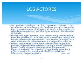 LOS ACTORES


∗ Se pueden catalogar a los siguientes actores como
  pertenecientes a esta categoría: Gobierno (en todos los niveles
  que representa como el regional y el local), la burocracia y la
  administración pública, y por último, parlamento y los tribunales
  de justicia.
∗ En segundo lugar, tenemos a los actores no gubernamentales.
  Pues no pertenecen a la estructura institucional formal del
  Estado, pero tampoco pueden ser considerados “privados” en el
  sentido estricto. Un ejemplo de esto son los partidos políticos.
∗ En esta categoría de actores están considerados: los partidos
  políticos, organizaciones defensoras de algún interés colectivo
  (publico o no), empresas y corporaciones empresariales,
  organizaciones del “tercer sector” (Ong’s, fundaciones, etc.),
  experto, medios de comunicación de masas, individuos
  influyentes y la opinión pública.                   (Perez C., 2009)


                                  31
 