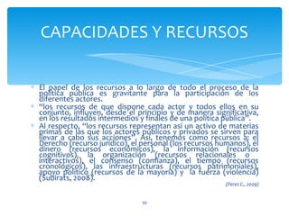 CAPACIDADES Y RECURSOS

∗ El papel de los recursos a lo largo de todo el proceso de la
  política pública es gravitante para la participación de los
  diferentes actores.
∗ “los recursos de que dispone cada actor y todos ellos en su
  conjunto, influyen, desde el principio y de manera significativa,
  en los resultados intermedios y finales de una política pública”.
∗ Al respecto, “los recursos representan así un activo de materias
  primas de las que los actores públicos y privados se sirven para
  llevar a cabo sus acciones”. Así, tenemos como recursos a: el
  Derecho (recurso jurídico), el personal (los recursos humanos), el
  dinero (recursos económicos), la información (recursos
  cognitivos), la organización (recursos relacionales o
  interactivos), el consenso (confianza), el tiempo (recursos
  cronológicos), las infraestructuras (recursos patrimoniales),
  apoyo político (recursos de la mayoría) y la fuerza (violencia)
  (Subirats, 2008).
                                                          (Perez C., 2009)


                                 33
 