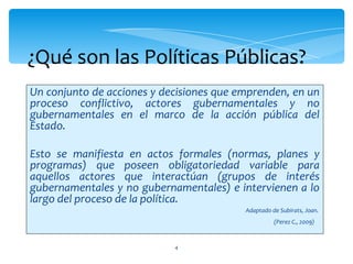 ¿Qué son las Políticas Públicas?
Un conjunto de acciones y decisiones que emprenden, en un
proceso conflictivo, actores gubernamentales y no
gubernamentales en el marco de la acción pública del
Estado.

Esto se manifiesta en actos formales (normas, planes y
programas) que poseen obligatoriedad variable para
aquellos actores que interactúan (grupos de interés
gubernamentales y no gubernamentales) e intervienen a lo
largo del proceso de la política.
                                          Adaptado de Subirats, Joan.
                                                    (Perez C., 2009)



                            4
 