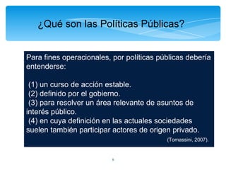 ¿Qué son las Políticas Públicas?


Para fines operacionales, por políticas públicas debería
entenderse:

 (1) un curso de acción estable.
 (2) definido por el gobierno.
 (3) para resolver un área relevante de asuntos de
interés público.
 (4) en cuya definición en las actuales sociedades
suelen también participar actores de origen privado.
                                          (Tomassini, 2007).


                          5
 