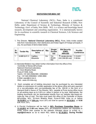 INVITATION FOR BIDS / NIT


         National Chemical Laboratory (NCL), Pune, India is a constituent
Laboratory of the Council of Scientific and Industrial Research (CSIR), New
Delhi, under Department of Science & Technology, Ministry of Science &
Technology, Govt. of India, New Delhi. NCL is a science and knowledge based
research, development and consulting organization. It is internationally known
for its excellence in scientific research in Chemical Sciences, Life Sciences and
Engineering.

1. The Director, National Chemical Laboratory (NCL), Pune, India invites sealed
   bids from manufacturers, their distributors and Indian Agent of Foreign principals, if
   any, for purchase of items listed below.

                                                      Single/     Bid Security
Sr.                        Description of   Qty.                                        Pre-Bid
         Tender No.                                   Double         (EMD)
No                            items                                                    Conference
                                                        bid        INR/USD
1       34-IMP-03-P-11     Capillary        One       Two         1,00,000/-(DD/ BG)   11.10.2011
                           Rheometer                  (Double   US$ 2,500/-(BG only)   11.00 Am
                                                      Bid)

2. Interested Bidders may obtain further information from the office of the
    Controller of Stores &Purchase
    National Chemical Laboratory
    Dr. Homi Bhabha Road,
    Pune-411008, India
    Tel(O)- +91 020 25902380 / 25902663
    Fax : +91 020 25902664 / 2590 2684
    E-Mail- sspo@ncl.res.in
    Web - www.ncl-india.org

3.     Each complete set of bidding document may be purchased by any interested
      bidder on submission of a written application to the above office and upon payment
      of a non-refundable and non-transferable fee of Rs. 300.00 in the form of a
      Demand Draft in favour of The Director, NCL, payable at Pune during office hours
      on all working days up to 5.00 p.m. either in person or by post. Alternatively, the
      bidding documents can be downloaded directly from our website http://www.ncl-
      india.org, free of cost. The bids must reach the office of the Controller of Stores
      &Purchase, NCL, Dr.Homi Bhabha Road, Pune-411008, India on or before
      19.10.2011 up to 5.00 p.m. hours (IST) and shall be opened on 20.10.2011 at 10.00
      a.m. hours. (IST).

4. A Pre-bid Conference will be held in NCL Purchase Committee Room on
   11.10.2011 at 11.00 a.m. hours (IST). All prospective bidders are requested to
   kindly submit their queries to the address indicated above or e-mail i.d. -
   sspo@ncl.res.in so as to reach NCL latest by 07.10.2011. During Pre-Bid
                                                  1
 