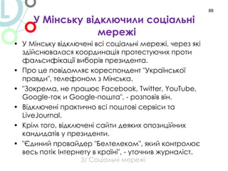 У Мінську відключили соціальні мережі  У Мінську відключені всі соціальні мережі, через які здійснювалася координація протестуючих проти фальсифікації виборів президента. Про це повідомляє кореспондент "Української правди", телефоном з Мінська. "Зокрема, не працює  Facebook, Twitter, YouTube, Google- ток и  Google- пошта", - розповів він. Відключені практично всі поштові сервіси та  LiveJournal. Крім того, відключені сайти деяких опозиційних кандидатів у президенти. "Єдиний провайдер "Белтелеком", який контролює весь потік Інтернету в країні", - уточнив журналіст. 3/  Соціальні мережі L 