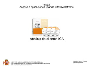 TIC 0270
                Acceso a aplicaciones usando Citrix Metaframe




                                  Analisis de clientes ICA




                                                                           Joaquín Herrero Pintado
INSTITUTO NACIONAL DE ADMINISTRACION PÚBLICA                               jherrero@mma.es
Plan interadministrativo de formación contínua en el área de tecnologías
de la información y las comunicaciones
 