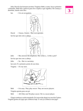Júlio, David e Ian formam um time. Virgínia e Beth, o outro. Ian é o primeiro   A U L A
a desenhar. Beth fala a palavra para ele e explica o que significa. Ele começa a
desenhar, dando uma dica.
    Ian      - It is an occupation.
                                                                                     3



    David    - I know, I know... She is an operator.
    Ian faz que não com a cabeça.




    Júlio    - She answers the telephone. She writes a... Is this a pen?
    Ian faz que sim com a cabeça.
    Júlio    - So... She is a secretary.
    Ian sorri. É o primeiro ponto do seu time.
    Virgínia - It’s my turn.




    Beth     - It is easy. They play soccer. They are soccer players.
    Virgínia aponta para um pé.
    Beth     - Ah! Only one! He plays soccer. He is a soccer player.

    O jogo continua e acaba empatado. Foi uma noite alegre na casa dos Carters.
Virgínia gostou do jogo que conheceu hoje. E você, já conhecia esse jogo?
 
