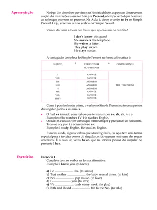 Apresentação
     A U L A        No jogo dos desenhos que vimos na história de hoje, as pessoas descreveram
                a ação das ilustrações usando o Simple Present, o tempo verbal que descreve

       3        as ações que ocorrem no presente. Na Aula 1, vimos o verbo to be no Simple
                Present. Hoje, veremos outros verbos no Simple Present.

                    Vamos dar uma olhada nas frases que apareceram na história?

                                              I don’t know this game!
                                              She answers the telephone.
                                              She writes a letter.
                                              They play soccer.
                                              He plays soccer.

                    A conjugação completa do Simple Present na forma afirmativa é:

                            SUJEITO            +        VERBO TO BE          +       COMPLEMENTO
                                                       NO PRESENTE


                               I                          ANSWER
                              YOU                         ANSWER
                              HE                          ANSWERS
                              SHE                         ANSWERS                   THE TELEPHONE
                               IT                         ANSWERS
                              WE                          ANSWER
                              YOU                         ANSWER
                             THEY                         ANSWER


                    Como é possível notar acima, o verbo no Simple Present na terceira pessoa
                do singular ganha s ou um es.
                l   O final es é usado com verbos que terminam por ss, sh, ch, x e o.
                    Exemplos: She watches TV. He teaches English.
                l   O final ies é usado com verbos que terminam por y precedido de consoante.
                    Troca-se o y por i e acrescenta-se es.
                    Exemplo: I study English. He studies English.
                    Existem, ainda, alguns verbos que são irregulares, ou seja, têm uma forma
                especial para a terceira pessoa do singular, e não seguem nenhuma das regras
                anteriores. É o caso do verbo have, que na terceira pessoa do singular no
                presente é has.



   Exercícios   Exercício 1
                   Complete com os verbos na forma afirmativa:
                   Exemplo: I know you. (to know)

                    a)   He ......................... me. (to know)
                    b)   That mother ......................... the baby several times. (to kiss)
                    c)   Nei ......................... pop music. (to love)
                    d)   I ......................... you. (to love)
                    e)   We ......................... cards every week. (to play)
                    f)   Beth and David ......................... Ian to the Zoo. (to take)
 
