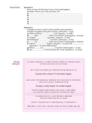 Exercícios
  A U L A    Exercício 3
                Passe as frases do Exercício 1 para a forma interrogativa.

    3           Exemplo: I know you. » Do you know me?
                a) ............................................................................................................................
                b) ............................................................................................................................
                c) ............................................................................................................................
                d) ............................................................................................................................
                e) ............................................................................................................................
                f ) ............................................................................................................................

             Exercício 4
                Complete as frases usando a forma pedida entre parênteses.
                Exemplo: Ian goes to the park everyday. (afirmativa - to go)
                a) Mark and James ......................... a lot. (negativa - to talk)
                b) ........... Júlio ......................... letters to his friend? (interrogativa - to write)
                c) Virgínia ......................... cigarettes. (negativa - to like)
                d) Washington ......................... machines. (afirmativa - to fix)
                e) ........... you ......................... where my recorder is? (interrogativa - to know)
                f) Gabriel ......................... English. (negativa - to teach) He .........................
                    (afirmativa - to teach) Mathematics.
                g) Where ........... you ......................... everyday? (interrogativa - to go)
                h) Nei ......................... to travel around the world. (afirmativa - to want)




    Preste         NA FORMA AFIRMATIVA , O VERBO NO SIMPLE PRESENT NA TERCEIRA PESSOA
  atenção                                       DO SINGULAR GANHA UM S OU UM ES .




                            ES É USADO COM VERBOS QUE TERMINAM POR SS , SH , CH , X E O .


                                      Exemplo: She watches TV. He teaches English.


                  IES É USADO COM VERBOS QUE TERMINAM POR Y PRECEDIDO DE CONSOANTE .
                                              TROCA - SE O Y POR I E ACRESCENTA - SE ES .


                                       Exemplo: I study English. He studies English.

                              EXISTEM TAMBÉM VERBOS IRREGULARES COMO O VERBO HAVE ,
                                 CUJA TERCEIRA PESSOA DO SINGULAR NO PRESENTE É HAS .


                                      NA FORMA NEGATIVA , USA - SE DO NOT E DOES NOT
                                                ANTES DO VERBO PRINCIPAL DA FRASE .


                             SUJEITO      +   DO / DOES NOT           +   VERBO PRINCIPAL             +   COMPLEMENTO


                    DOES NOT É USADO COM A TERCEIRA PESSOA DO SINGULAR                                              ( HE ,   SHE , IT ).
 