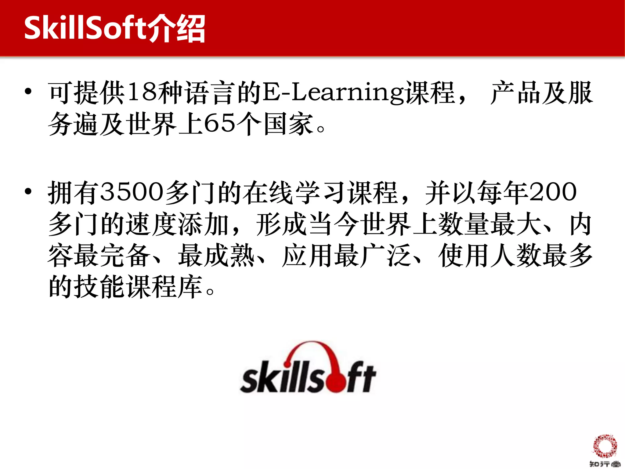 SkillSoft介绍

• 可提供18种语言的E-Learning课程， 产品及服
  务遍及世界上65个国家。

• 拥有3500多门的在线学习课程，并以每年200
  多门的速度添加，形成当今世界上数量最大、内
  容最完备、最成熟、应用最广泛、使用人数最多
  的技能课程库。
 