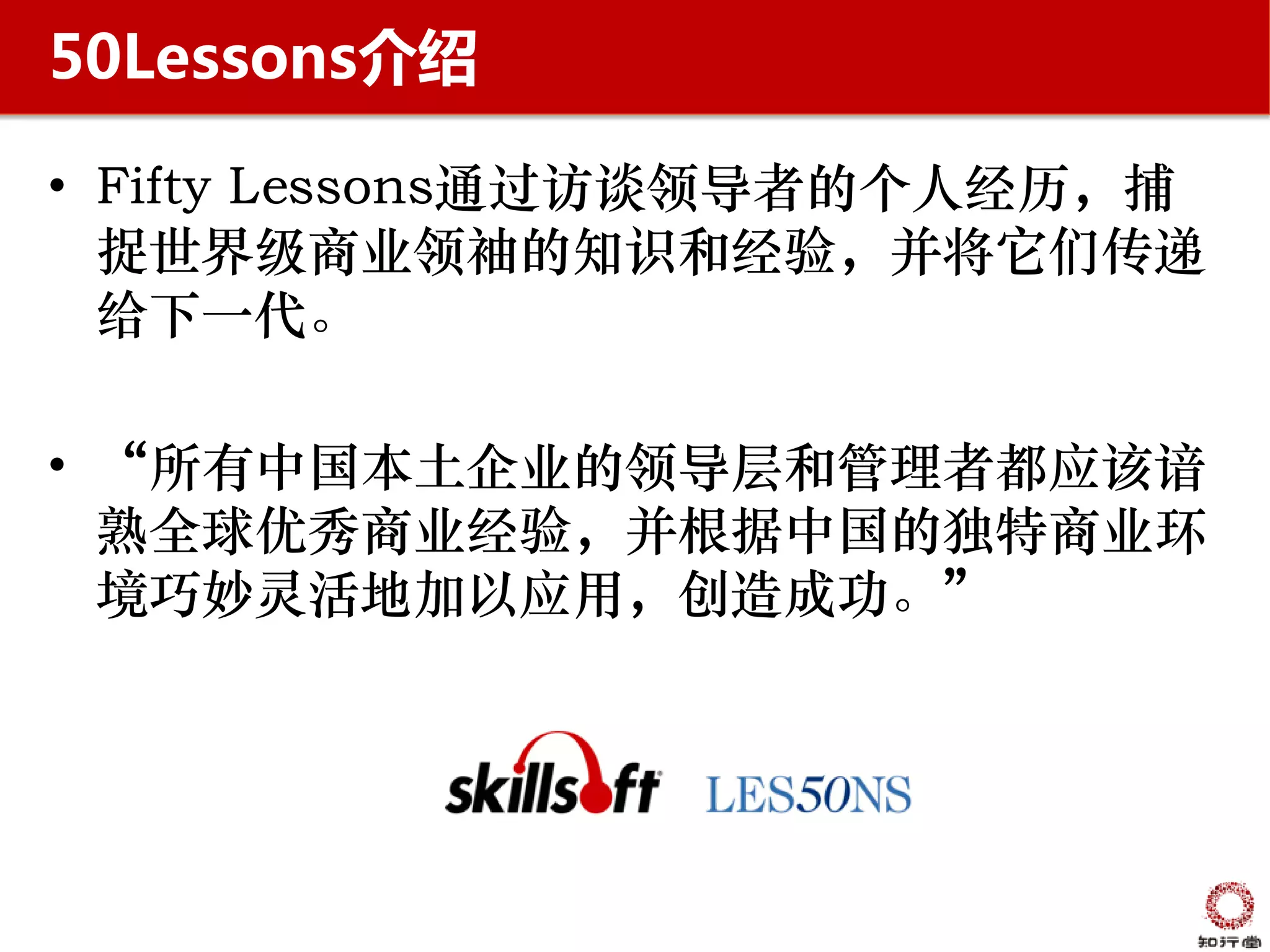 50Lessons介绍

• Fifty Lessons通过访谈领导者的个人经历，捕
  捉世界级商业领袖的知识和经验，并将它们传递
  给下一代。

• “所有中国本土企业的领导层和管理者都应该谙
  熟全球优秀商业经验，并根据中国的独特商业环
  境巧妙灵活地加以应用，创造成功。”
 