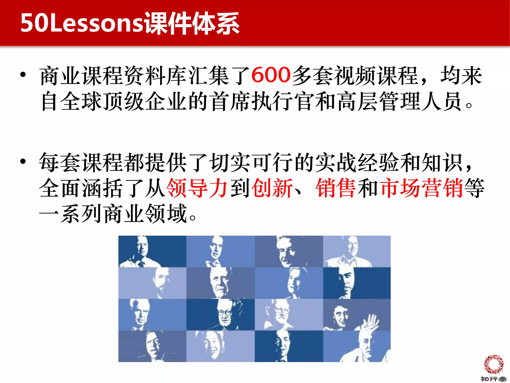 50Lessons课件体系

• 商业课程资料库汇集了600多套视频课程，均来
  自全球顶级企业的首席执行官和高层管理人员。

• 每套课程都提供了切实可行的实战经验和知识，
  全面涵括了从领导力到创新、销售和市场营销等
  一系列商业领域。
 