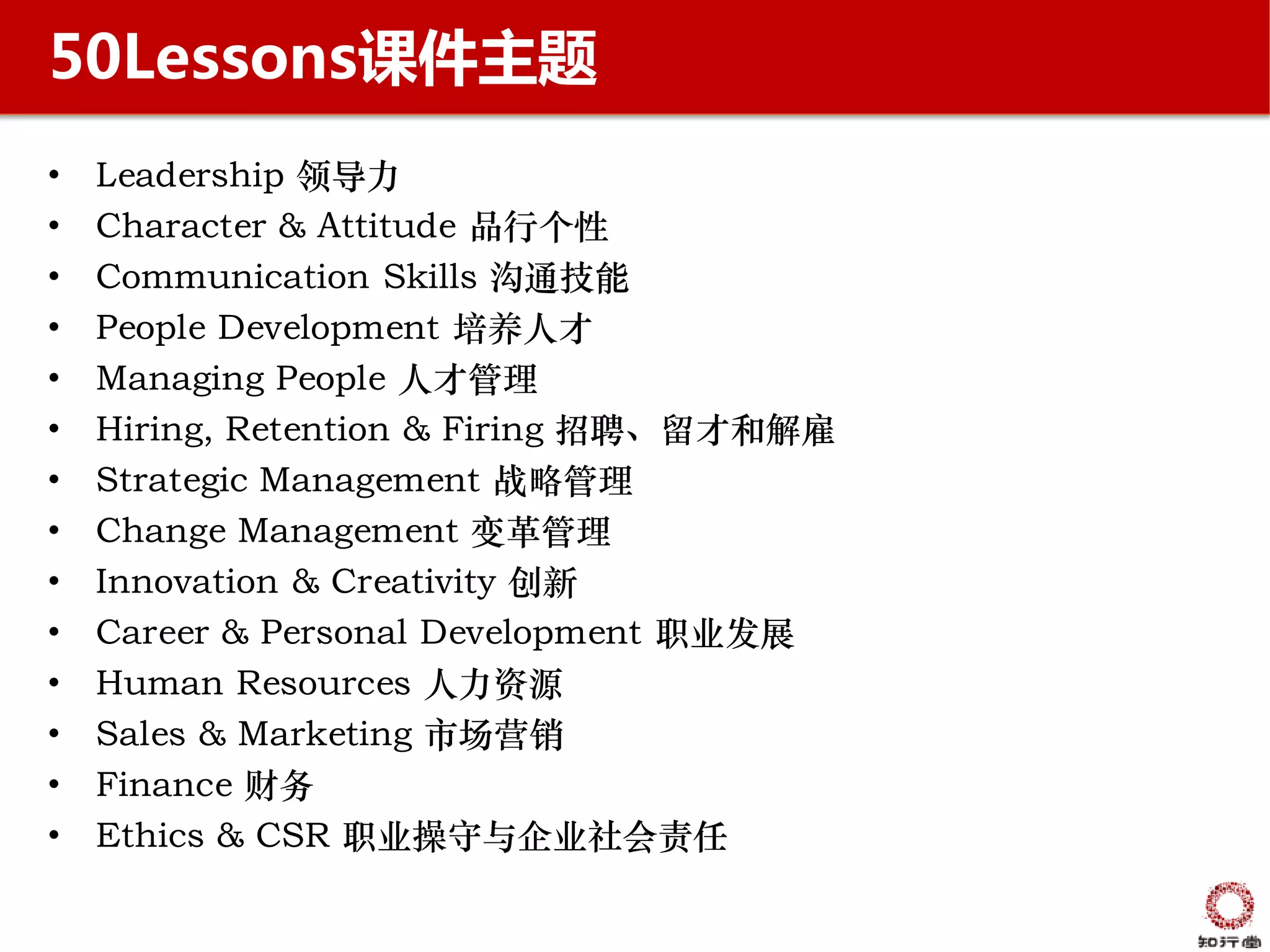 50Lessons课件主题
•   Leadership 领导力
•   Character & Attitude 品行个性
•   Communication Skills 沟通技能
•   People Development 培养人才
•   Managing People 人才管理
•   Hiring, Retention & Firing 招聘、留才和解雇
•   Strategic Management 战略管理
•   Change Management 变革管理
•   Innovation & Creativity 创新
•   Career & Personal Development 职业发展
•   Human Resources 人力资源
•   Sales & Marketing 市场营销
•   Finance 财务
•   Ethics & CSR 职业操守与企业社会责任
 