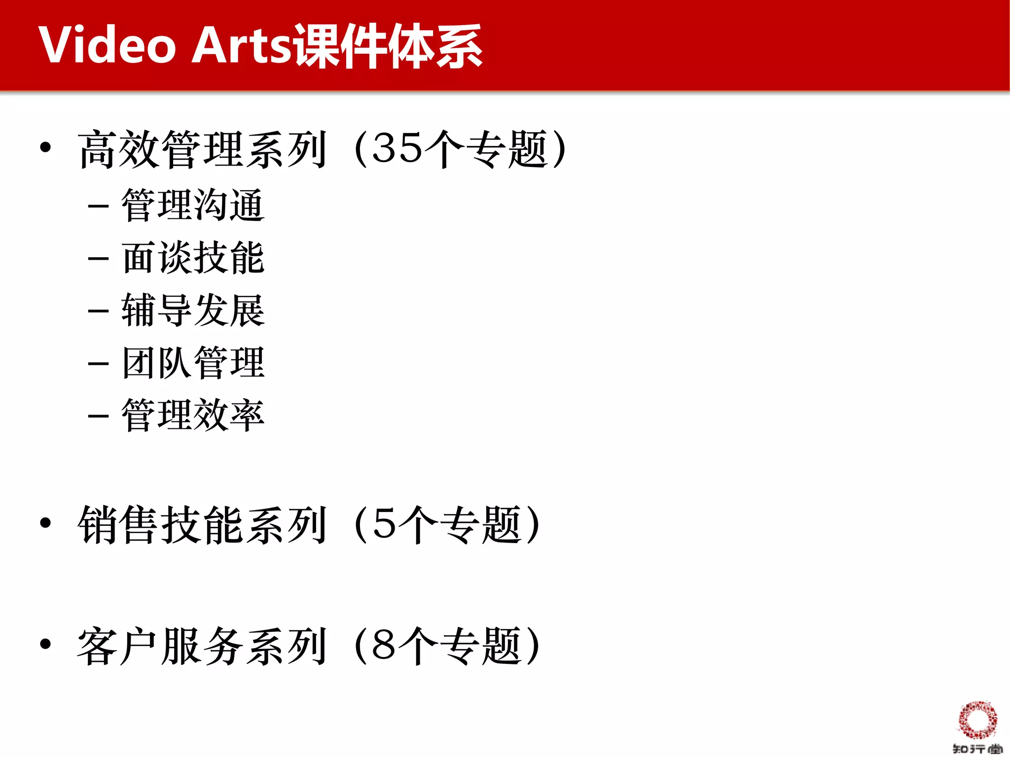 Video Arts课件体系

• 高效管理系列（35个专题）
 –   管理沟通
 –   面谈技能
 –   辅导发展
 –   团队管理
 –   管理效率


• 销售技能系列（5个专题）

• 客户服务系列（8个专题）
 